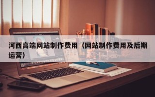 赤峰河西高端网站制作费用（网站制作费用及后期运营）