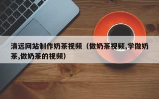 赤峰清远网站制作奶茶视频（做奶茶视频,学做奶茶,做奶茶的视频）