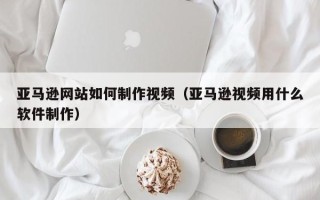 赤峰亚马逊网站如何制作视频（亚马逊视频用什么软件制作）