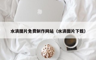 赤峰水滴图片免费制作网站（水滴图片下载）